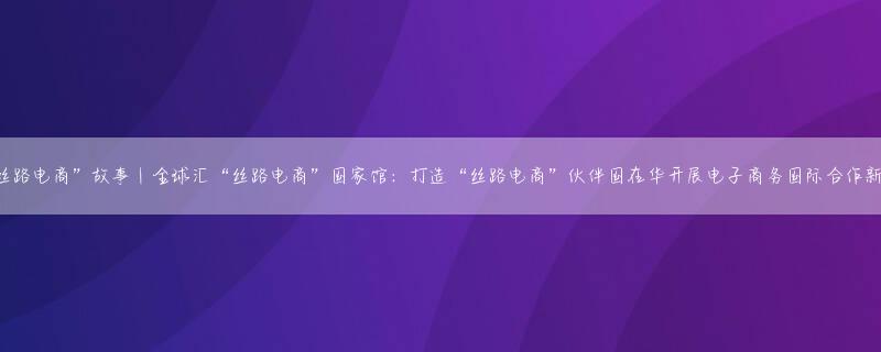 “丝路电商”故事｜全球汇“丝路电商”国家馆：打造“丝路电商”伙伴国在华开展电子商务国际合作新窗口