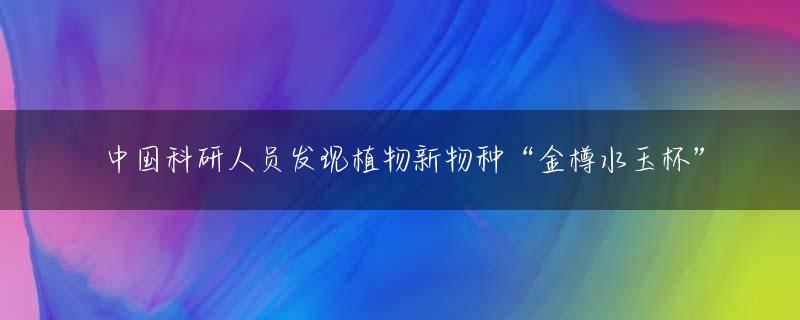 中国科研人员发现植物新物种“金樽水玉杯”