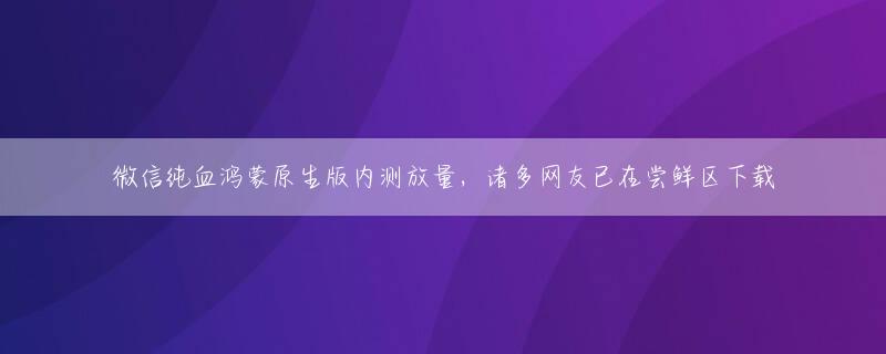 微信纯血鸿蒙原生版内测放量，诸多网友已在尝鲜区下载