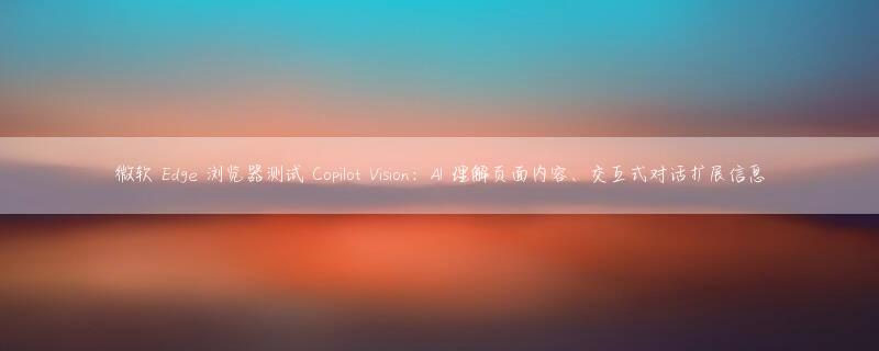 微软 Edge 浏览器测试 Copilot Vision：AI 理解页面内容、交互式对话扩展信息