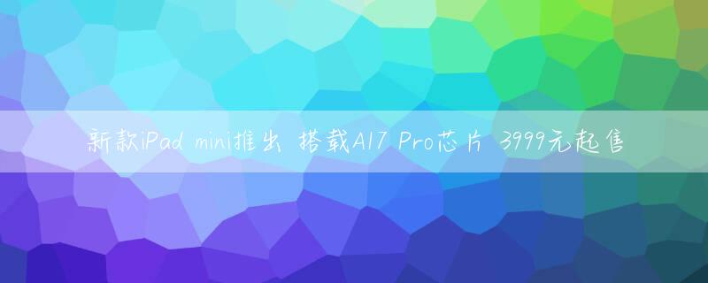 新款iPad mini推出 搭载A17 Pro芯片 3999元起售