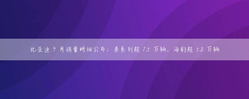 比亚迪 9 月销量明细公布：秦系列超 7.5 万辆，海豹超 5.8 万辆