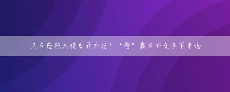 汽车座舱大模型开外挂！“智”霸车市竞争下半场