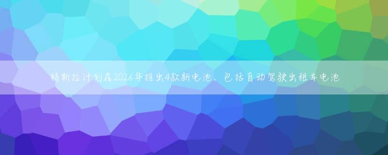 特斯拉计划在2026年推出4款新电池，包括自动驾驶出租车电池