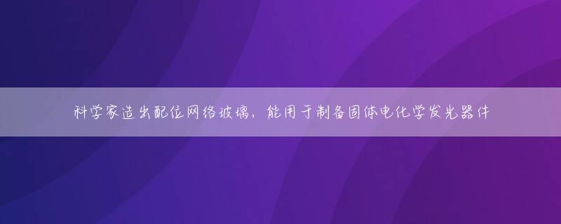 科学家造出配位网络玻璃，能用于制备固体电化学发光器件