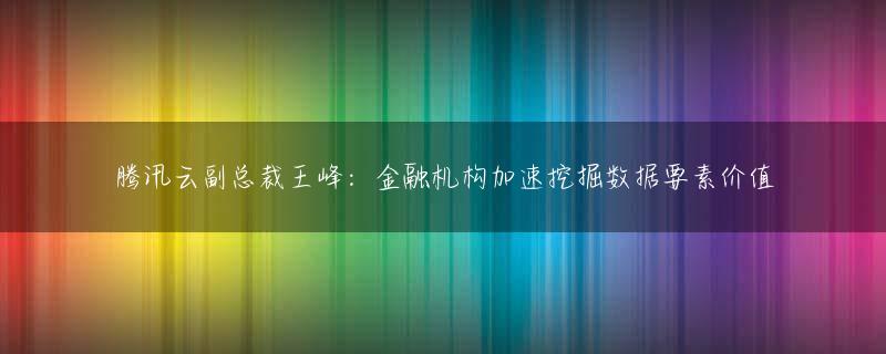 腾讯云副总裁王峰：金融机构加速挖掘数据要素价值