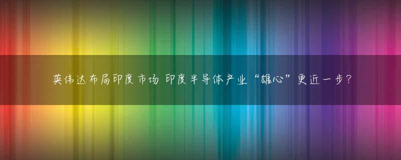 英伟达布局印度市场 印度半导体产业“雄心”更近一步？