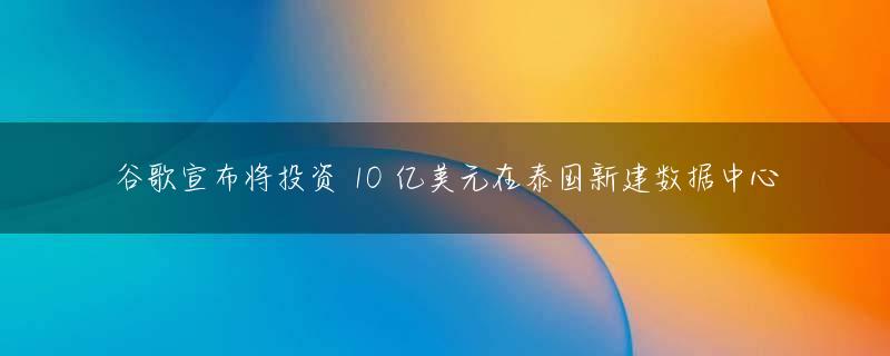 谷歌宣布将投资 10 亿美元在泰国新建数据中心