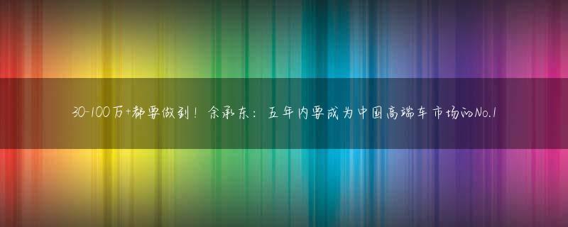 30-100万+都要做到！余承东：五年内要成为中国高端车市场的No.1