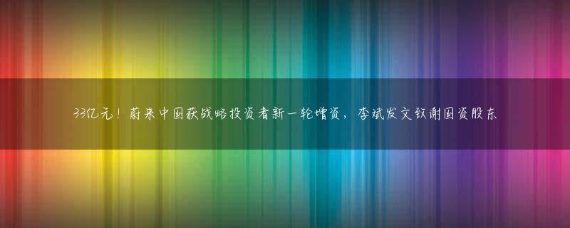 33亿元！蔚来中国获战略投资者新一轮增资，李斌发文致谢国资股东