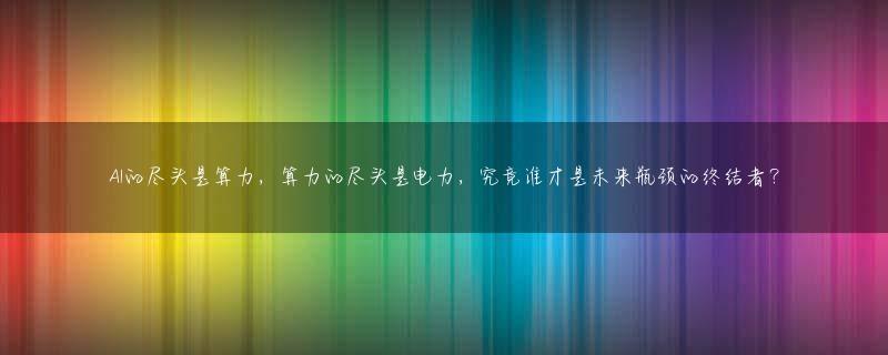 AI的尽头是算力，算力的尽头是电力，究竟谁才是未来瓶颈的终结者？