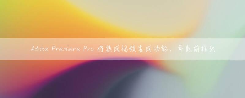 Adobe Premiere Pro 将集成视频生成功能，年底前推出