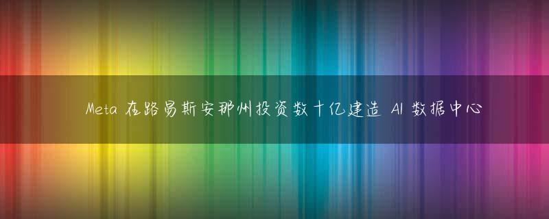 ​Meta 在路易斯安那州投资数十亿建造 AI 数据中心