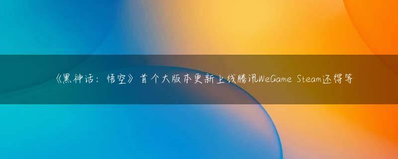 《黑神话：悟空》首个大版本更新上线腾讯WeGame Steam还得等