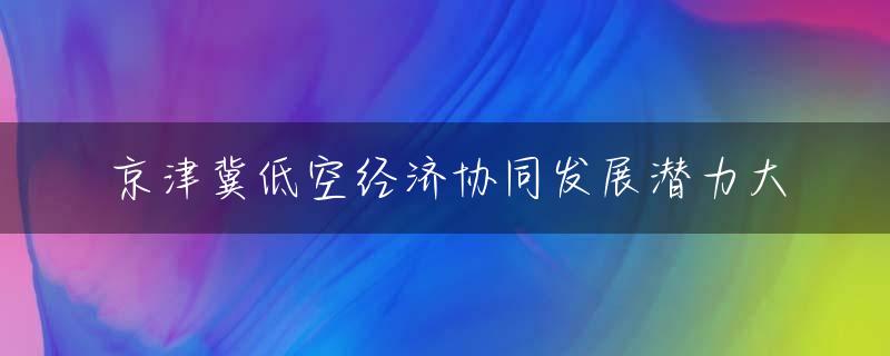 京津冀低空经济协同发展潜力大