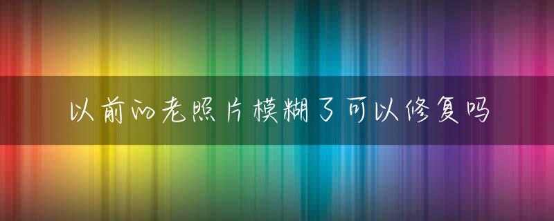 以前的老照片模糊了可以修复吗