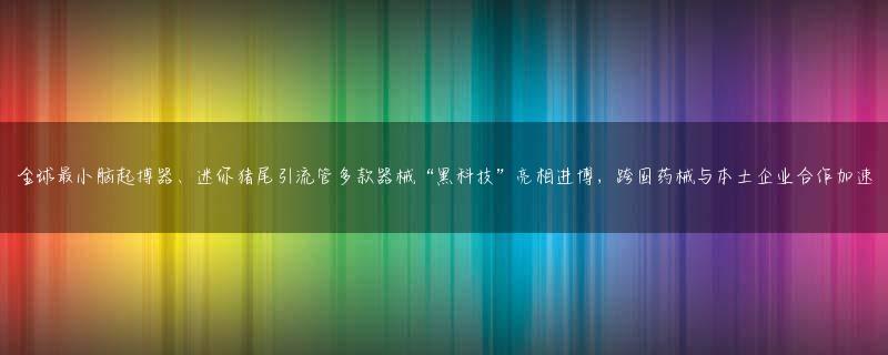 全球最小脑起搏器、迷你猪尾引流管多款器械“黑科技”亮相进博，跨国药械与本土企业合作加速