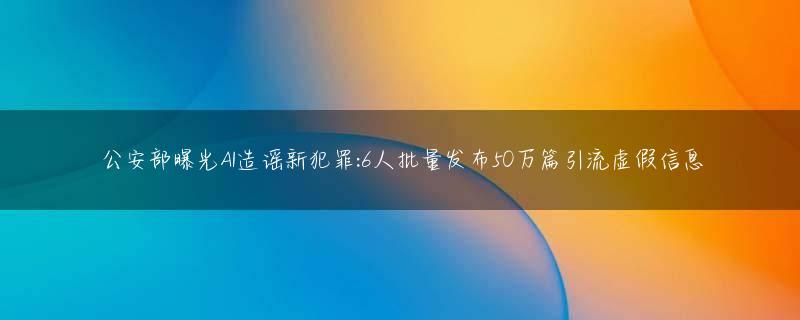 公安部曝光AI造谣新犯罪:6人批量发布50万篇引流虚假信息