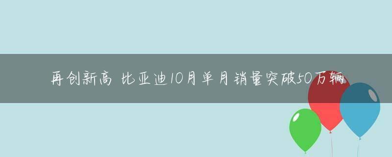 再创新高 比亚迪10月单月销量突破50万辆