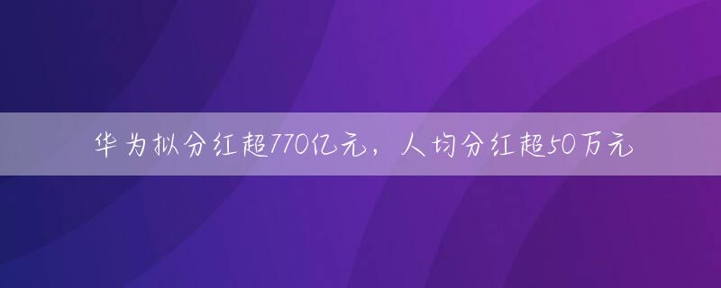 华为拟分红超770亿元，人均分红超50万元