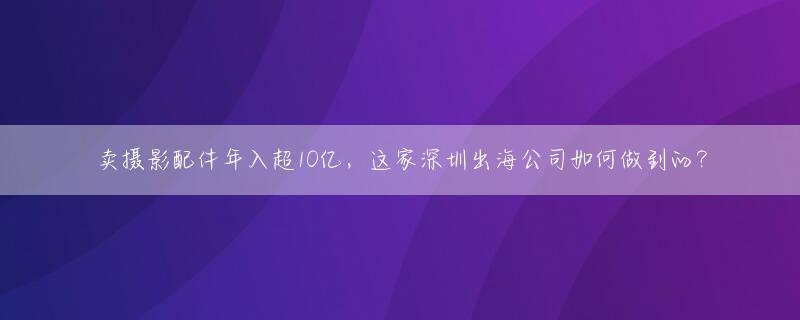 卖摄影配件年入超10亿，这家深圳出海公司如何做到的？