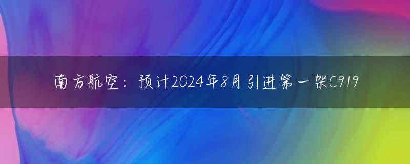 南方航空：预计2024年8月引进第一架C919