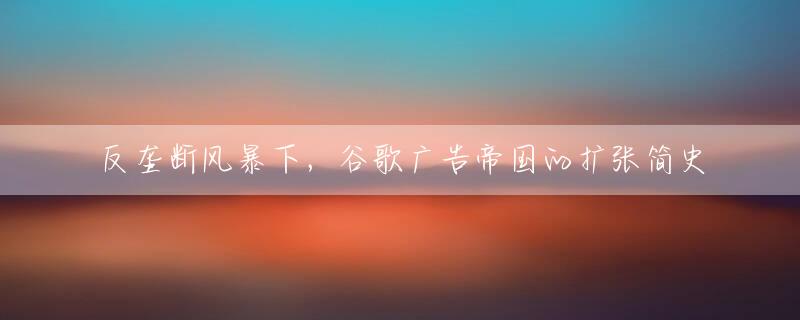 反垄断风暴下，谷歌广告帝国的扩张简史