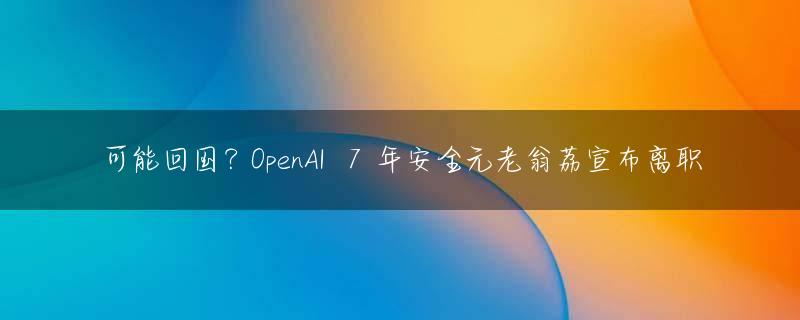 可能回国？OpenAI  7 年安全元老翁荔宣布离职