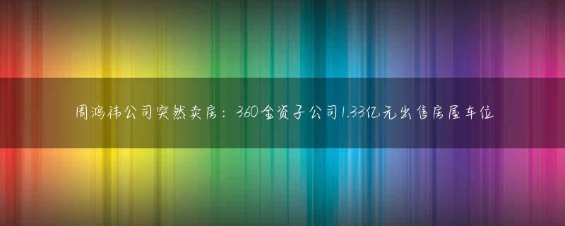 周鸿祎公司突然卖房：360全资子公司1.33亿元出售房屋车位
