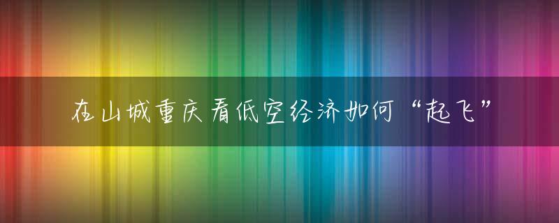 在山城重庆看低空经济如何“起飞”