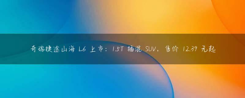 奇瑞捷途山海 L6 上市：1.5T 插混 SUV，售价 12.39 元起