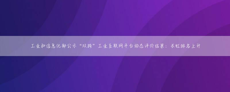 工业和信息化部公示“双跨”工业互联网平台动态评价结果：长虹排名上升