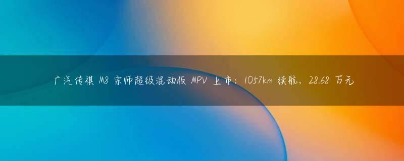 广汽传祺 M8 宗师超级混动版 MPV 上市：1057km 续航，28.68 万元