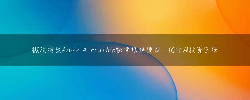微软推出Azure AI Foundry:快速切换模型，优化AI投资回报