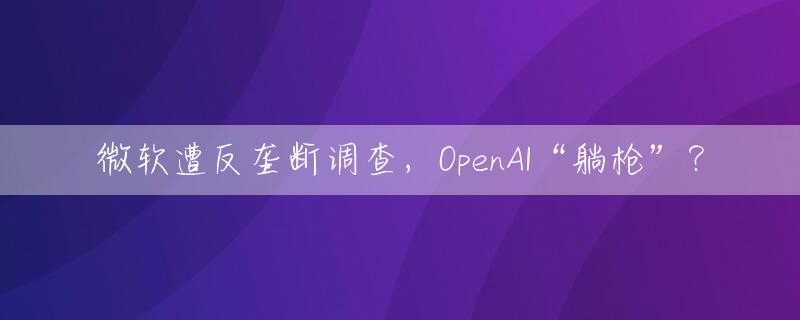 微软遭反垄断调查，OpenAI“躺枪”？