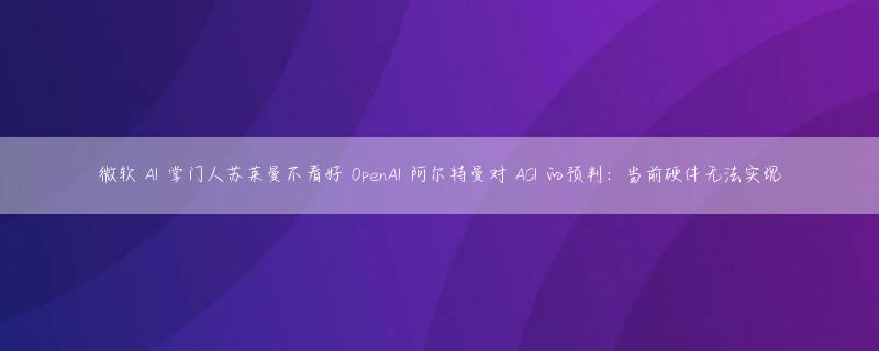 微软 AI 掌门人苏莱曼不看好 OpenAI 阿尔特曼对 AGI 的预判：当前硬件无法实现