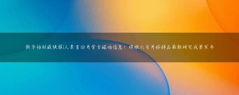 新华社权威快报|人类首份月背古磁场信息！嫦娥六号月球样品最新研究成果发布