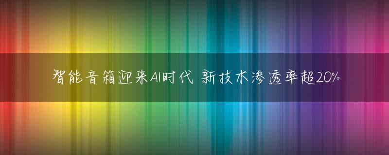 智能音箱迎来AI时代 新技术渗透率超20%