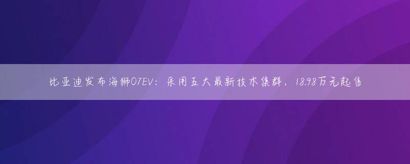 比亚迪发布海狮07EV：采用五大最新技术集群，18.98万元起售