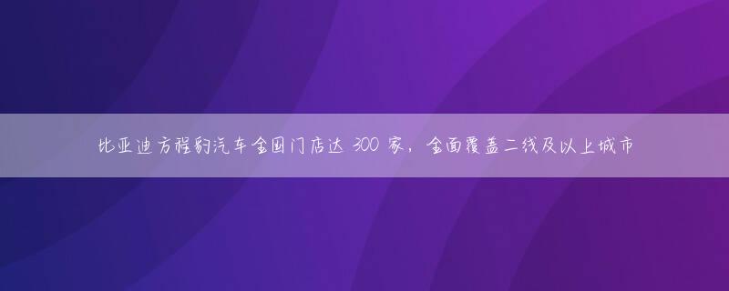 比亚迪方程豹汽车全国门店达 300 家，全面覆盖二线及以上城市