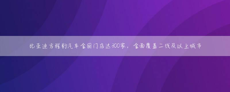 比亚迪方程豹汽车全国门店达300家，全面覆盖二线及以上城市