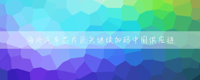 海外汽车芯片巨头继续加码中国供应链