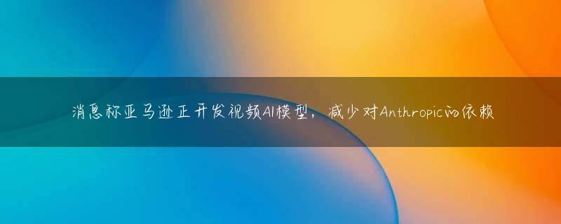 消息称亚马逊正开发视频AI模型，减少对Anthropic的依赖