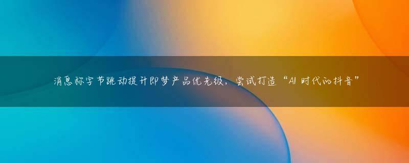 消息称字节跳动提升即梦产品优先级，尝试打造“AI 时代的抖音”
