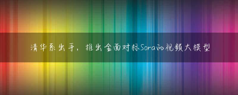 清华系出手，推出全面对标Sora的视频大模型