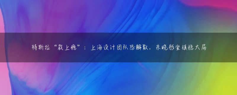 特斯拉“裁上瘾”：上海设计团队恐解散，朱晓彤坐镇稳大局