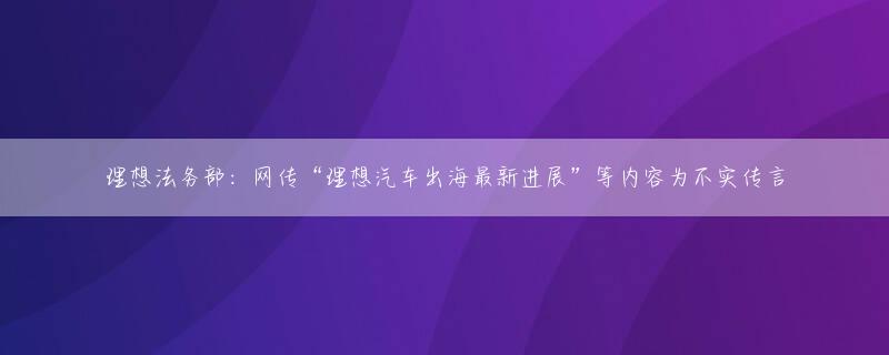 理想法务部：网传“理想汽车出海最新进展”等内容为不实传言