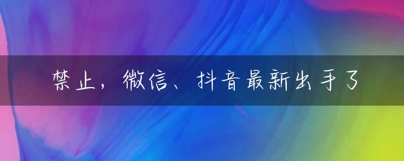 禁止，微信、抖音最新出手了