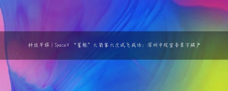 科技早报 | SpaceX “星舰”火箭第六次试飞成功；深圳中院宣告柔宇破产