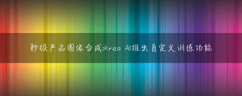 秒级产品图像合成:Krea AI推出自定义训练功能